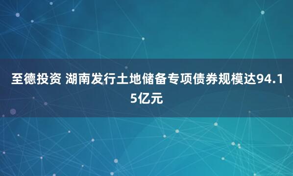 至德投资 湖南发行土地储备专项债券规模达94.15亿元