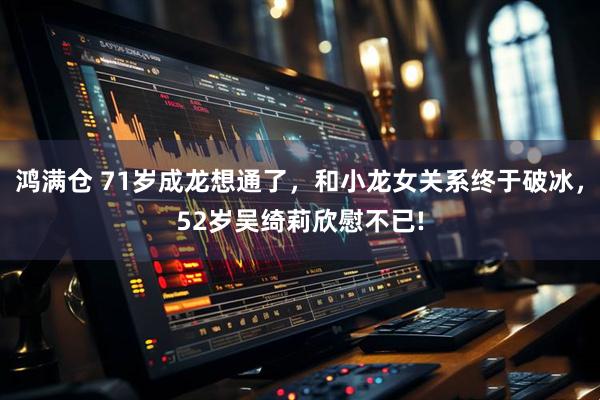 鸿满仓 71岁成龙想通了,和小龙女关系终于破冰,52岁吴绮莉欣慰不已!