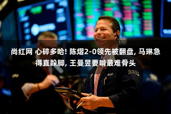 尚红网 心碎多哈! 陈熠2-0领先被翻盘, 马琳急得直跺脚, 王曼昱要啃最难骨头