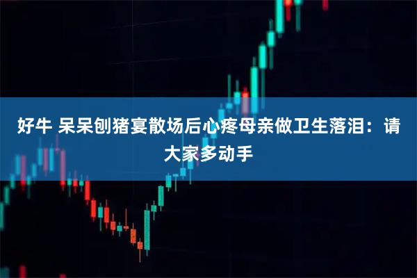 好牛 呆呆刨猪宴散场后心疼母亲做卫生落泪：请大家多动手