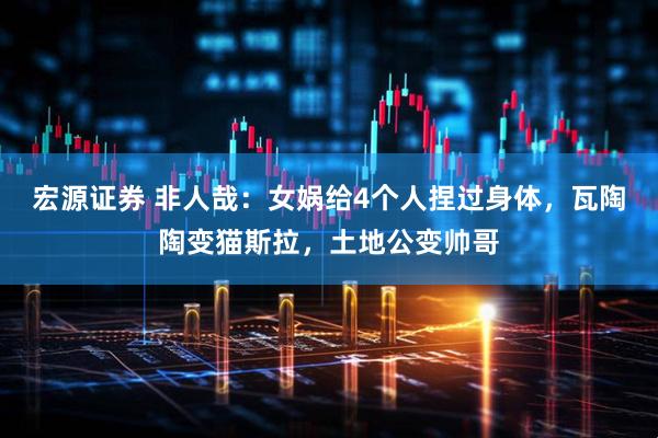 宏源证券 非人哉：女娲给4个人捏过身体，瓦陶陶变猫斯拉，土地公变帅哥