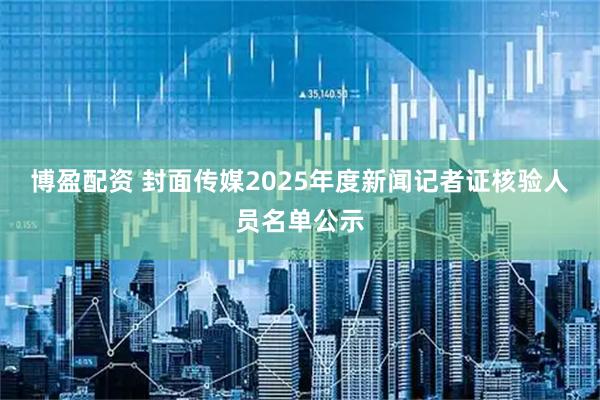 博盈配资 封面传媒2025年度新闻记者证核验人员名单公示