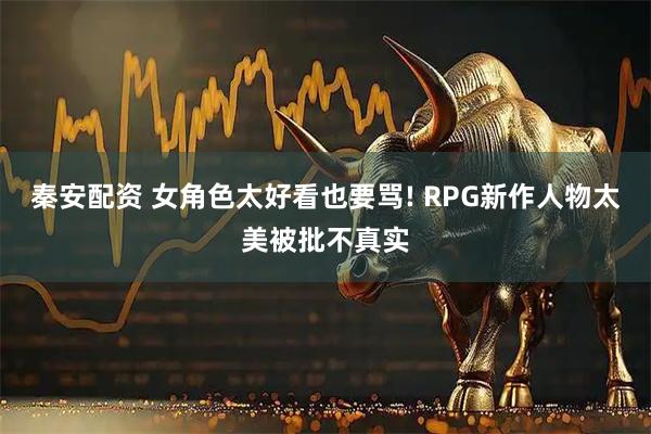 秦安配资 女角色太好看也要骂! RPG新作人物太美被批不真实