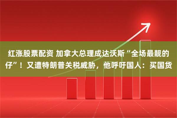 红涨股票配资 加拿大总理成达沃斯“全场最靓的仔”！又遭特朗普关税威胁，他呼吁国人：买国货