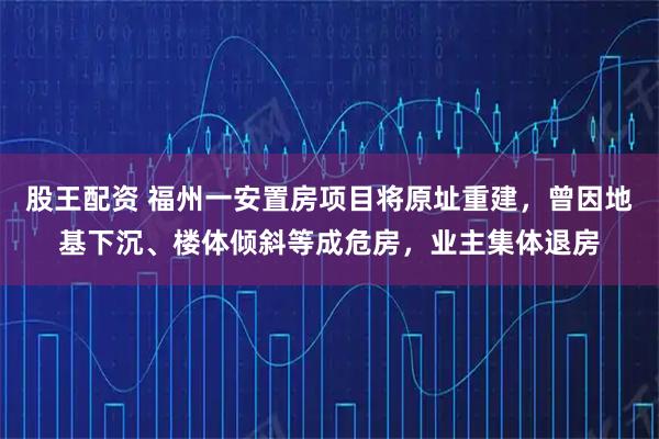 股王配资 福州一安置房项目将原址重建，曾因地基下沉、楼体倾斜等成危房，业主集体退房