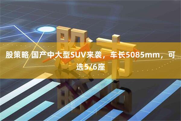 股策略 国产中大型SUV来袭，车长5085mm，可选5/6座