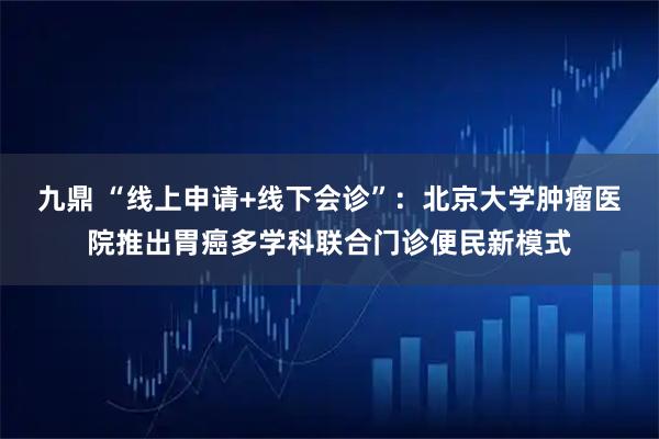 九鼎 “线上申请+线下会诊”:北京大学肿瘤医院推出胃癌多学科联合门诊便民新模式