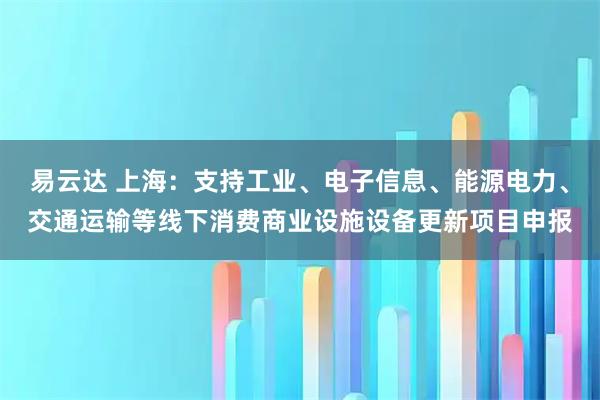 易云达 上海：支持工业、电子信息、能源电力、交通运输等线下消费商业设施设备更新项目申报