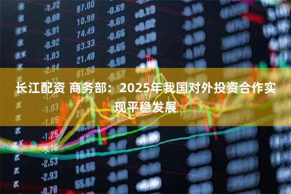长江配资 商务部：2025年我国对外投资合作实现平稳发展