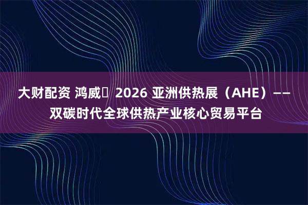 大财配资 鸿威・2026 亚洲供热展（AHE）—— 双碳时代全球供热产业核心贸易平台