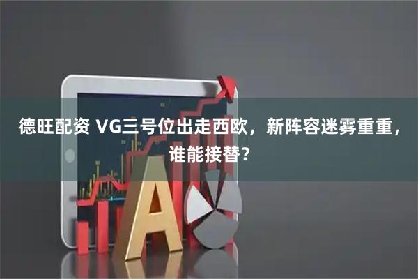 德旺配资 VG三号位出走西欧，新阵容迷雾重重，谁能接替？