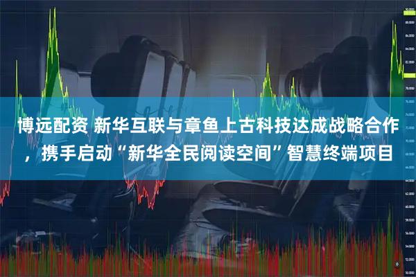 博远配资 新华互联与章鱼上古科技达成战略合作，携手启动“新华全民阅读空间”智慧终端项目