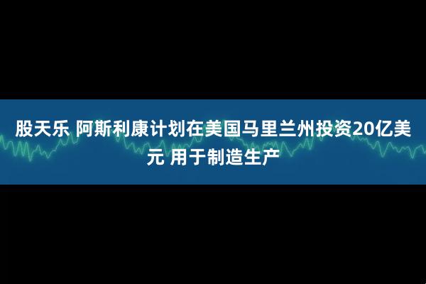 股天乐 阿斯利康计划在美国马里兰州投资20亿美元 用于制造生产