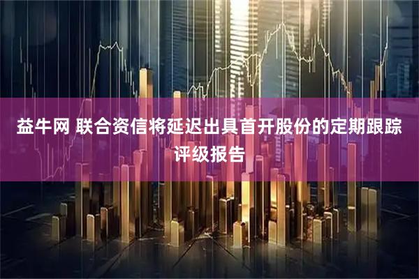 益牛网 联合资信将延迟出具首开股份的定期跟踪评级报告
